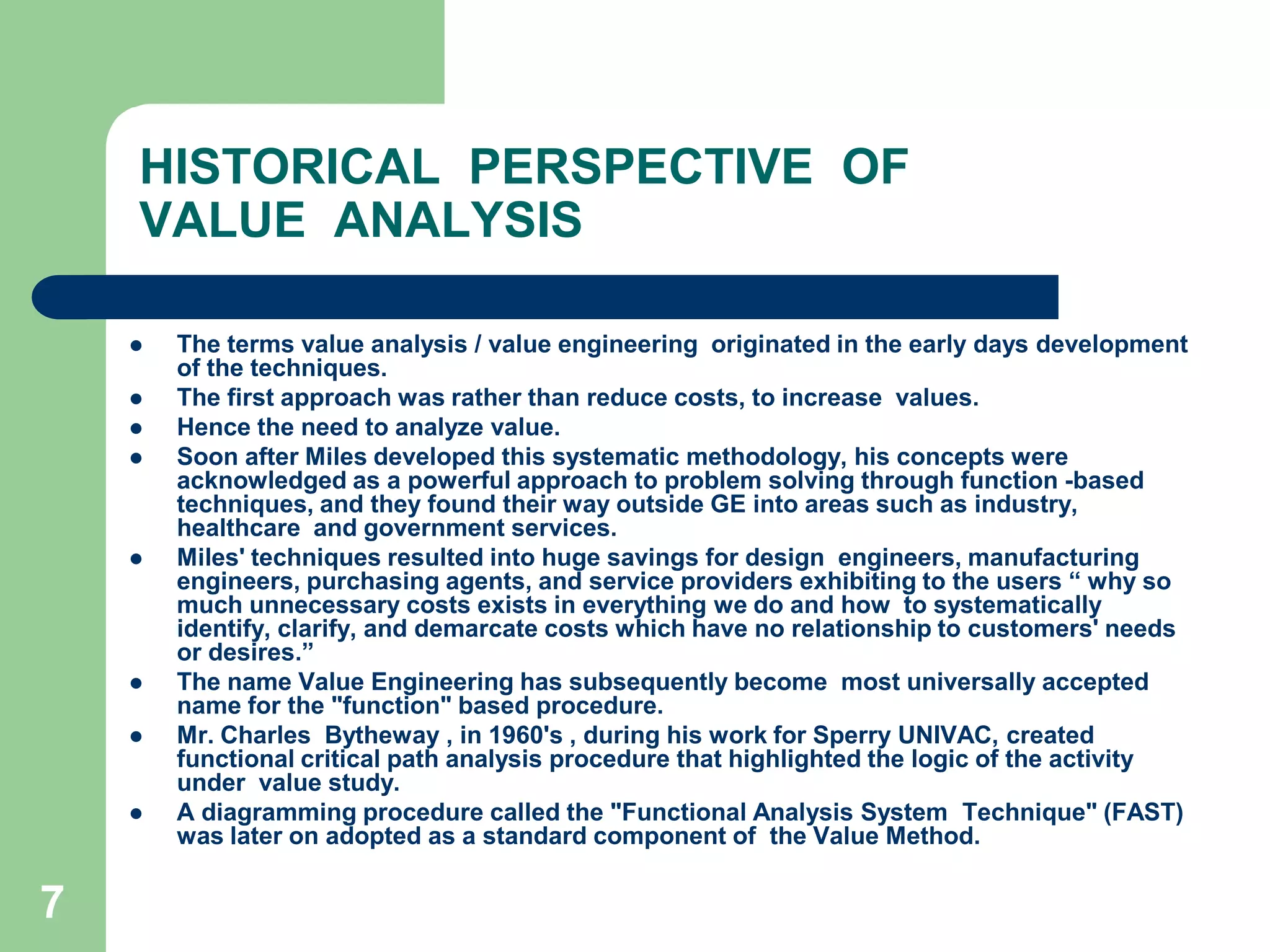 7HISTORICAL  PERSPECTIVE  OF VALUE  ANALYSISThe terms value analysis / value engineering  originated in the early days development of the techniques. The first approach was rather than reduce costs, to increase  values. Hence the need to analyze value.	Soon after Miles developed this systematic methodology, his concepts were  acknowledged as a powerful approach to problem solving through function -based   techniques, and they found their way outside GE into areas such as industry, healthcare  and government services. Miles' techniques resulted into huge savings for design  engineers, manufacturing engineers, purchasing agents, and service providers exhibiting to the users “ why so much unnecessary costs exists in everything we do and how  to systematically identify, clarify, and demarcate costs which have no relationship to customers' needs or desires.”The name Value Engineering has subsequently become  most universally accepted name for the "function" based procedure.Mr. Charles  Bytheway , in 1960's , during his work for Sperry UNIVAC, created functional critical path analysis procedure that highlighted the logic of the activity under  value study. A diagramming procedure called the "Functional Analysis System  Technique" (FAST) was later on adopted as a standard component of  the Value Method.