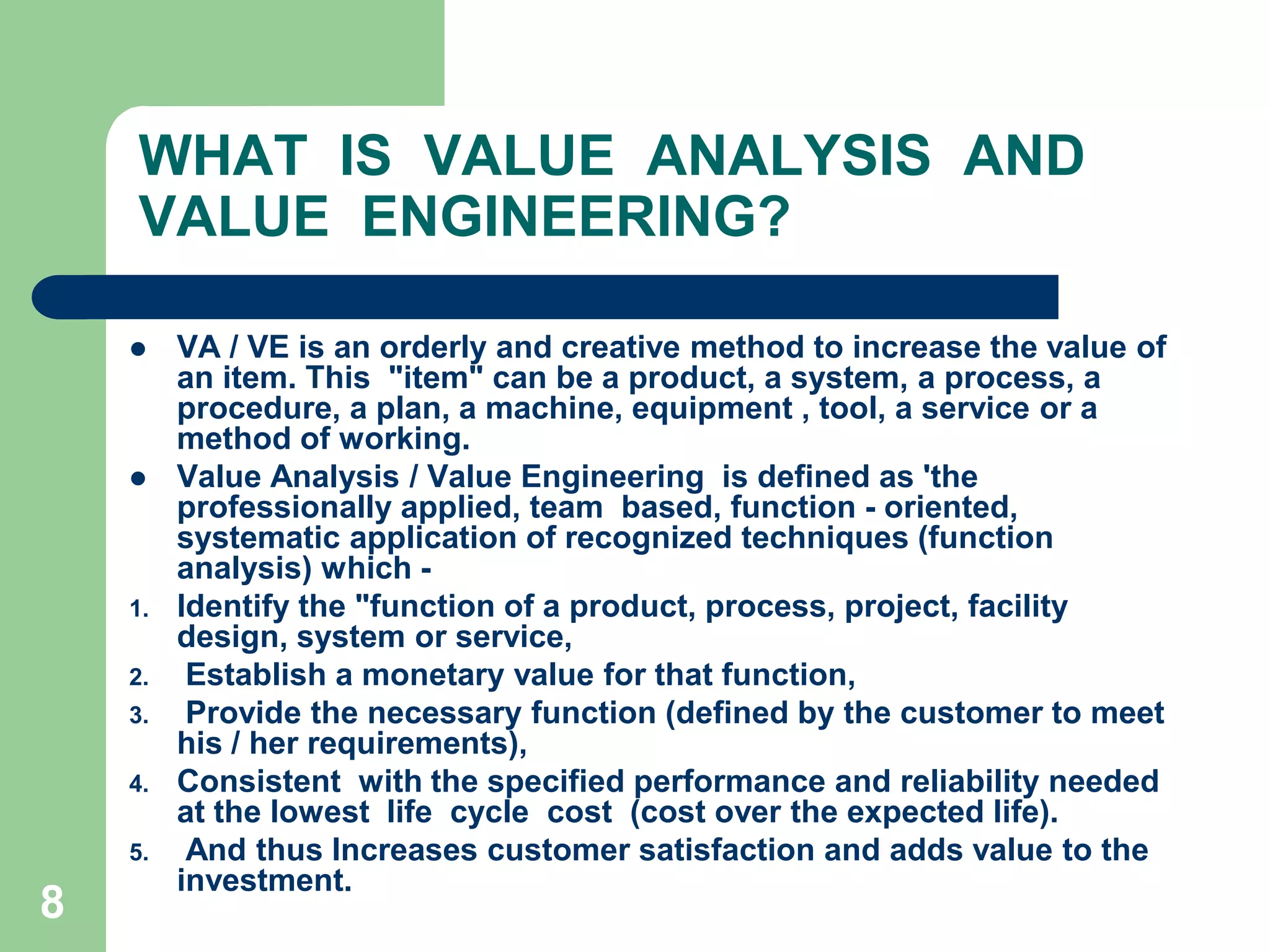8WHAT  IS  VALUE  ANALYSIS  AND VALUE  ENGINEERING?VA / VE is an orderly and creative method to increase the value of an item. This  "item" can be a product, a system, a process, a procedure, a plan, a machine, equipment , tool, a service or a method of working.	Value Analysis / Value Engineering  is defined as 'the professionally applied, team  based, function - oriented, systematic application of recognized techniques (function  analysis) which ­Identify the "function of a product, process, project, facility design, system or service, Establish a monetary value for that function, Provide the necessary function (defined by the customer to meet his / her requirements),Consistent  with the specified performance and reliability needed at the lowest  Iife  cycle  cost  (cost over the expected life). And thus Increases customer satisfaction and adds value to the investment.