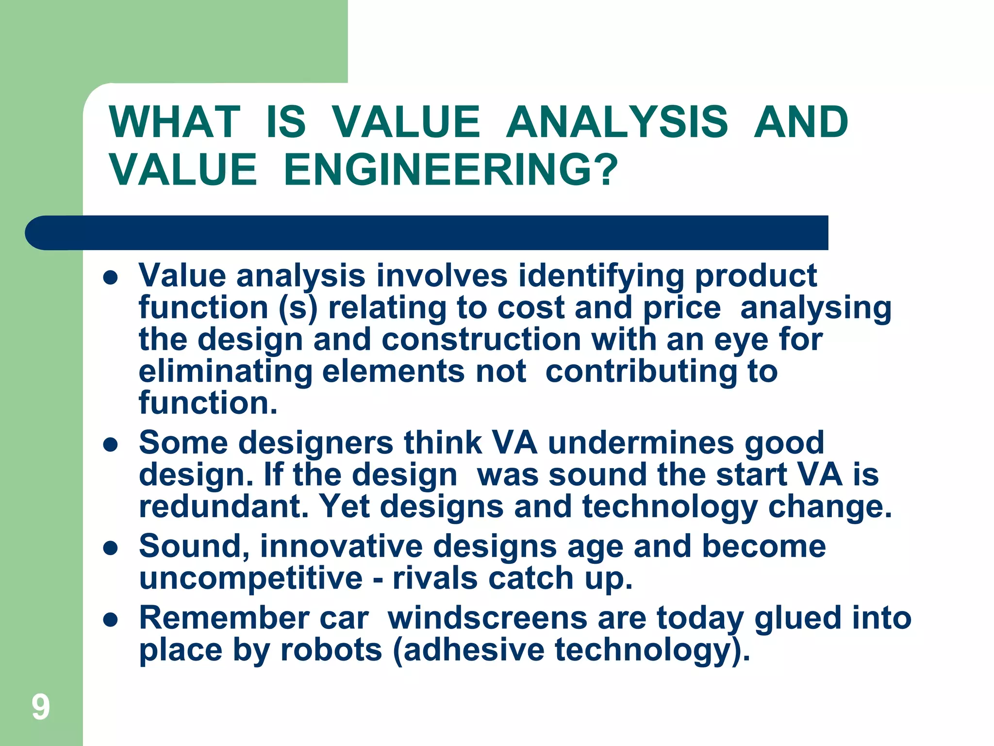 9WHAT  IS  VALUE  ANALYSIS  AND VALUE  ENGINEERING?Value analysis involves identifying product function (s) relating to cost and price  analysing the design and construction with an eye for eliminating elements not  contributing to function. Some designers think VA undermines good design. If the design  was sound the start VA is redundant. Yet designs and technology change. Sound, innovative designs age and become uncompetitive - rivals catch up. Remember car  windscreens are today glued into place by robots (adhesive technology).