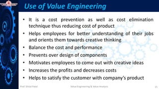 Prof. Shital Patel
Use of Value Engineering
• It is a cost prevention as well as cost elimination
technique thus reducing cost of product
• Helps employees for better understanding of their jobs
and orients them towards creative thinking
• Balance the cost and performance
• Prevents over design of components
• Motivates employees to come out with creative ideas
• Increases the profits and decreases costs
• Helps to satisfy the customer with company’s product
Value Engineering & Value Analysis 15
 