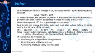 Prof. Shital Patel
Value
• In the most fundamental concept of VE, the value defined by the following basic
equation :
Value = Worth / Cost
• To measure worth, the product or process is first translated into the functions it
performs and then the user acceptance of those functions is measured
• Worth is composed of “ first impression plus experience”.
• Cost is also not simply the initial price but must also include follow-on costs
during the life cycle of the product.
• The equation of modern VE includes all these factors :
Value =(user's initial impression+ satisfaction in use)/ (first cost + follow on costs)
= Utility/ Life cycle cost = Performance/Cost = Function/Cost
• The value may be increased by :
– Improving the utility without change in cost
– Retaining same utility for less cost
– Combining improved utility with less cost
Value Engineering & Value Analysis 16
 