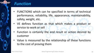 Prof. Shital Patel
Function
• FUNCTIONS which can he specified in terms of technical
performance, reliability, life, appearance, maintainability,
safety, weight, etc.
• VE defines function as that which makes a product or
service to work or sell
• Function is certainly the end result or action desired by
customer
• Value is measured by the relationship of these functions
to the cost of proving them
Value Engineering & Value Analysis 18
 