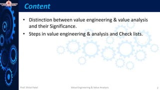Prof. Shital Patel
Content
• Distinction between value engineering & value analysis
and their Significance.
• Steps in value engineering & analysis and Check lists.
2
Value Engineering & Value Analysis
 
