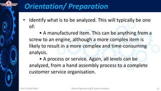 Prof. Shital Patel
Orientation/ Preparation
• Identify what is to be analyzed. This will typically be one
of:
• A manufactured item. This can be anything from a
screw to an engine, although a more complex item is
likely to result in a more complex and time-consuming
analysis.
• A process or service. Again, all levels can be
analyzed, from a hand assembly process to a complete
customer service organisation.
Value Engineering & Value Analysis 27
 