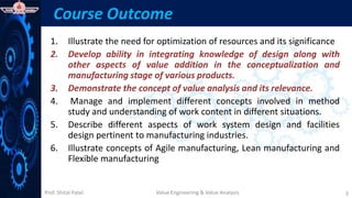 Prof. Shital Patel
Course Outcome
1. Illustrate the need for optimization of resources and its significance
2. Develop ability in integrating knowledge of design along with
other aspects of value addition in the conceptualization and
manufacturing stage of various products.
3. Demonstrate the concept of value analysis and its relevance.
4. Manage and implement different concepts involved in method
study and understanding of work content in different situations.
5. Describe different aspects of work system design and facilities
design pertinent to manufacturing industries.
6. Illustrate concepts of Agile manufacturing, Lean manufacturing and
Flexible manufacturing
3
Value Engineering & Value Analysis
 