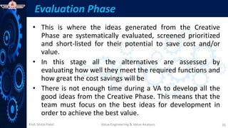 Prof. Shital Patel
Evaluation Phase
• This is where the ideas generated from the Creative
Phase are systematically evaluated, screened prioritized
and short-listed for their potential to save cost and/or
value.
• In this stage all the alternatives are assessed by
evaluating how well they meet the required functions and
how great the cost savings will be
• There is not enough time during a VA to develop all the
good ideas from the Creative Phase. This means that the
team must focus on the best ideas for development in
order to achieve the best value.
Value Engineering & Value Analysis 35
 