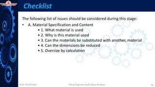 Prof. Shital Patel
Checklist
The following list of issues should be considered during this stage:
• A. Material Specification and Content
• 1. What material is used
• 2. Why is this material used
• 3. Can the materials be substituted with another, material
• 4. Can the dimensions be reduced
• 5. Oversize by calculation
Value Engineering & Value Analysis 56
 