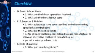 Prof. Shital Patel
Checklist
• D. Direct Labour Costs
• 1. What are the labour operations involved
• 2. What are the direct labour costs
• E. Tolerances & Finishes
• 1. What tolerances have been specified and why were they
specified as control items
• 2. What are the critical limits
• 3. Are all specified tolerances relaxed to ease manufacture, to
allow an alternative method of manufacture or
• permit a lower purchase costs
• F. Costs of material
• 1. What parts are bought-out?
Value Engineering & Value Analysis 58
 