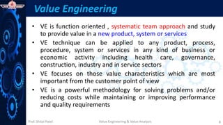 Prof. Shital Patel
Value Engineering
• VE is function oriented , systematic team approach and study
to provide value in a new product, system or services
• VE technique can be applied to any product, process,
procedure, system or services in any kind of business or
economic activity including health care, governance,
construction, industry and in service sectors
• VE focuses on those value characteristics which are most
important from the customer point of view
• VE is a powerful methodology for solving problems and/or
reducing costs while maintaining or improving performance
and quality requirements
Value Engineering & Value Analysis 8
 