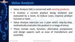 Prof. Shital Patel
Value Analysis
• Value Analysis (VA) is concerned with existing products.
• It involves a current product being analyzed and
evaluated by a team, to reduce costs, improve product
function or both.
• Value Analysis exercises use a plan which step-by-step,
methodically evaluates the product in a range of areas.
• These include costs, function, alternative components
and design aspects such as ease of manufacture and
assembly.
Value Engineering & Value Analysis 9
 