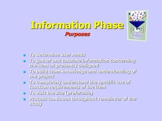 Information Phase
Purposes
 To determine user needs
 To gather and tabulate information concerning
the item as presently designed
 To build team knowledge and understanding of
the project
 To completely understand the specific use of
function requirements of the item
 To visit the site (preferable)
 Process continues throughout remainder of the
study
 