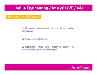 Life Cycle Costing (LCC)


            Economic assessment of completing design
           alternatives


            Focuses on total costs


            Optimizes value and improves         return   on
           investment (ROI) for a given project




                                                           Pankaj Nalwa
 
