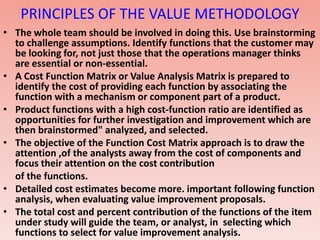 PRINCIPLES OF THE VALUE METHODOLOGY
• The whole team should be involved in doing this. Use brainstorming
to challenge assumptions. Identify functions that the customer may
be looking for, not just those that the operations manager thinks
are essential or non-essential.
• A Cost Function Matrix or Value Analysis Matrix is prepared to
identify the cost of providing each function by associating the
function with a mechanism or component part of a product.
• Product functions with a high cost-function ratio are identified as
opportunities for further investigation and improvement which are
then brainstormed" analyzed, and selected.
• The objective of the Function Cost Matrix approach is to draw the
attention ,of the analysts away from the cost of components and
focus their attention on the cost contribution
of the functions.
• Detailed cost estimates become more. important following function
analysis, when evaluating value improvement proposals.
• The total cost and percent contribution of the functions of the item
under study will guide the team, or analyst, in selecting which
functions to select for value improvement analysis.
 
