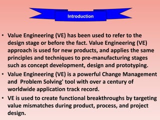 • Value Engineering (VE) has been used to refer to the
design stage or before the fact. Value Engineering (VE)
approach is used for new products, and applies the same
principles and techniques to pre-manufacturing stages
such as concept development, design and prototyping.
• Value Engineering (VE) is a powerful Change Management
and Problem Solving' tool with over a century of
worldwide application track record.
• VE is used to create functional breakthroughs by targeting
value mismatches during product, process, and project
design.
Introduction
 