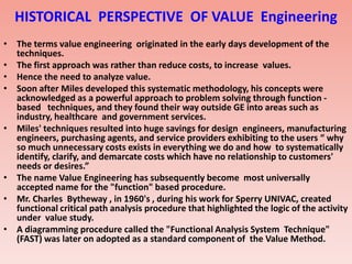 HISTORICAL PERSPECTIVE OF VALUE Engineering
• The terms value engineering originated in the early days development of the
techniques.
• The first approach was rather than reduce costs, to increase values.
• Hence the need to analyze value.
• Soon after Miles developed this systematic methodology, his concepts were
acknowledged as a powerful approach to problem solving through function -
based techniques, and they found their way outside GE into areas such as
industry, healthcare and government services.
• Miles' techniques resulted into huge savings for design engineers, manufacturing
engineers, purchasing agents, and service providers exhibiting to the users “ why
so much unnecessary costs exists in everything we do and how to systematically
identify, clarify, and demarcate costs which have no relationship to customers'
needs or desires.”
• The name Value Engineering has subsequently become most universally
accepted name for the "function" based procedure.
• Mr. Charles Bytheway , in 1960's , during his work for Sperry UNIVAC, created
functional critical path analysis procedure that highlighted the logic of the activity
under value study.
• A diagramming procedure called the "Functional Analysis System Technique"
(FAST) was later on adopted as a standard component of the Value Method.
 