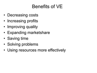 Benefits of VE
• Decreasing costs
• Increasing profits
• Improving quality
• Expanding marketshare
• Saving time
• Solving problems
• Using resources more effectively
 
