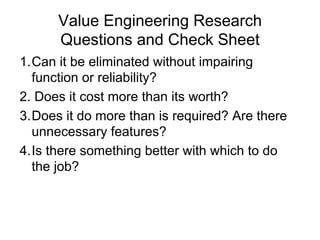 Value Engineering Research
Questions and Check Sheet
1.Can it be eliminated without impairing
function or reliability?
2. Does it cost more than its worth?
3.Does it do more than is required? Are there
unnecessary features?
4.Is there something better with which to do
the job?
 