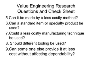 Value Engineering Research
Questions and Check Sheet
5.Can it be made by a less costly method?
6.Can a standard item or specialty product be
used?
7.Could a less costly manufacturing technique
be used?
8. Should different tooling be used?
9.Can some one else provide it at less
cost without affecting dependability?
 