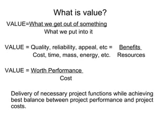 What is value?
VALUE=What we get out of something
What we put into it
VALUE = Quality, reliability, appeal, etc = Benefits
Cost, time, mass, energy, etc. Resources
VALUE = Worth Performance
Cost
Delivery of necessary project functions while achieving
best balance between project performance and project
costs.
 