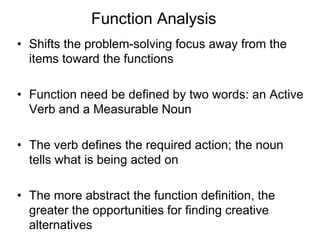 Function Analysis
• Shifts the problem-solving focus away from the
items toward the functions
• Function need be defined by two words: an Active
Verb and a Measurable Noun
• The verb defines the required action; the noun
tells what is being acted on
• The more abstract the function definition, the
greater the opportunities for finding creative
alternatives
 