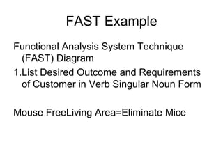 FAST Example
Functional Analysis System Technique
(FAST) Diagram
1.List Desired Outcome and Requirements
of Customer in Verb Singular Noun Form
Mouse FreeLiving Area=Eliminate Mice
 