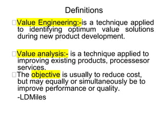 Definitions
🔜Value Engineering:-is a technique applied
to identifying optimum value solutions
during new product development.
🔜Value analysis:- is a technique applied to
improving existing products, processesor
services.
🔜The objective is usually to reduce cost,
but may equally or simultaneously be to
improve performance or quality.
-LDMiles
 