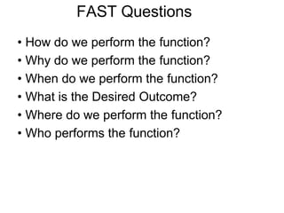 FAST Questions
• How do we perform the function?
• Why do we perform the function?
• When do we perform the function?
• What is the Desired Outcome?
• Where do we perform the function?
• Who performs the function?
 