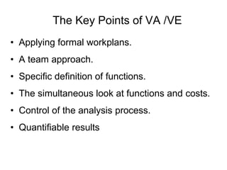 The Key Points of VA /VE
• Applying formal workplans.
• A team approach.
• Specific definition of functions.
• The simultaneous look at functions and costs.
• Control of the analysis process.
• Quantifiable results
 