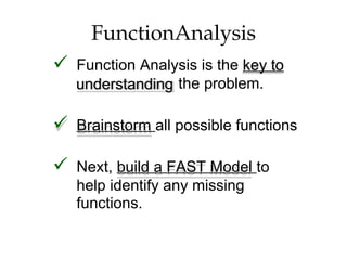 understanding
FunctionAnalysis
 Function Analysis is the key to
the problem.
 Brainstorm all possible functions
 Next, build a FAST Model to
help identify any missing
functions.
 