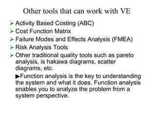 Other tools that can work with VE
 Activity Based Costing (ABC)
 Cost Function Matrix
 Failure Modes and Effects Analysis (FMEA)
 Risk Analysis Tools
 Other traditional quality tools such as pareto
analysis, is hakawa diagrams, scatter
diagrams, etc.
Function analysis is the key to understanding
▶
the system and what it does. Function analysis
enables you to analyze the problem from a
system perspective.
 