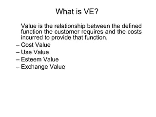 What is VE?
Value is the relationship between the defined
function the customer requires and the costs
incurred to provide that function.
– Cost Value
– Use Value
– Esteem Value
– Exchange Value
 