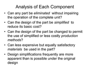 Analysis of Each Component
• Can any part be eliminated without impairing
the operation of the complete unit?
• Can the design of the part be simplified to
reduce its basic cost?
• Can the design of the part be changed to permit
the use of simplified or less costly production
methods?
• Can less expensive but equally satisfactory
materials be used in the part?
• Design simplifications frequently are more
apparent than is possible under the original
design
 