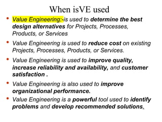 When isVE used
• Value Engineering:-is used to determine the best
design alternatives for Projects, Processes,
Products, or Services
• Value Engineering is used to reduce cost on existing
Projects, Processes, Products, or Services.
• Value Engineering is used to improve quality,
increase reliability and availability, and customer
satisfaction .
• Value Engineering is also used to improve
organizational performance.
• Value Engineering is a powerful tool used to identify
problems and develop recommended solutions.
 