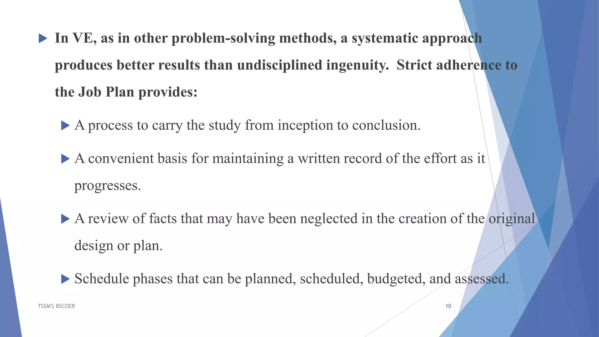  In VE, as in other problem-solving methods, a systematic approach
produces better results than undisciplined ingenuity. Strict adherence to
the Job Plan provides:
 A process to carry the study from inception to conclusion.
 A convenient basis for maintaining a written record of the effort as it
progresses.
 A review of facts that may have been neglected in the creation of the original
design or plan.
 Schedule phases that can be planned, scheduled, budgeted, and assessed.
TSSM'S BSCOER 10
 