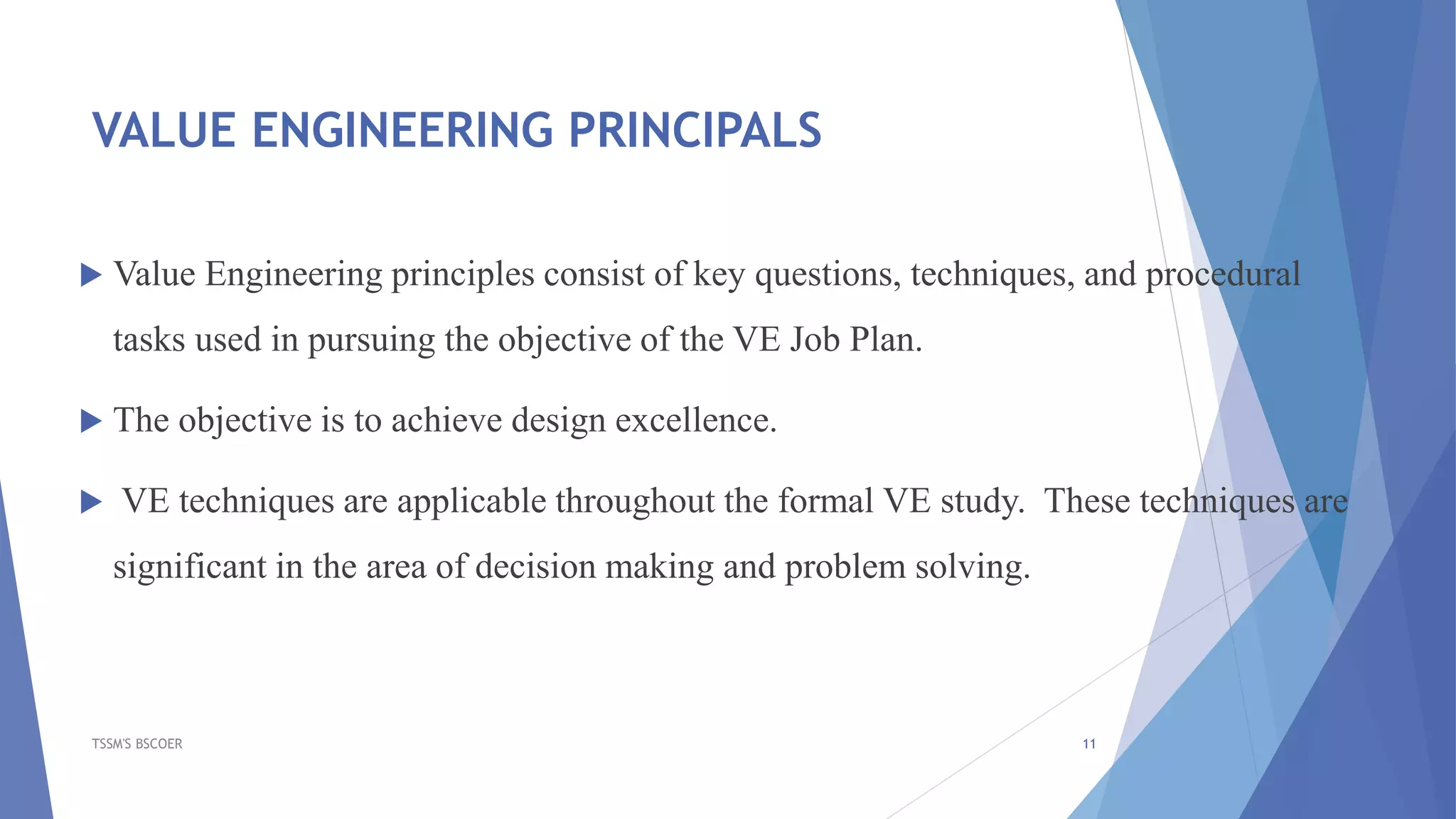 VALUE ENGINEERING PRINCIPALS
 Value Engineering principles consist of key questions, techniques, and procedural
tasks used in pursuing the objective of the VE Job Plan.
 The objective is to achieve design excellence.
 VE techniques are applicable throughout the formal VE study. These techniques are
significant in the area of decision making and problem solving.
TSSM'S BSCOER 11
 
