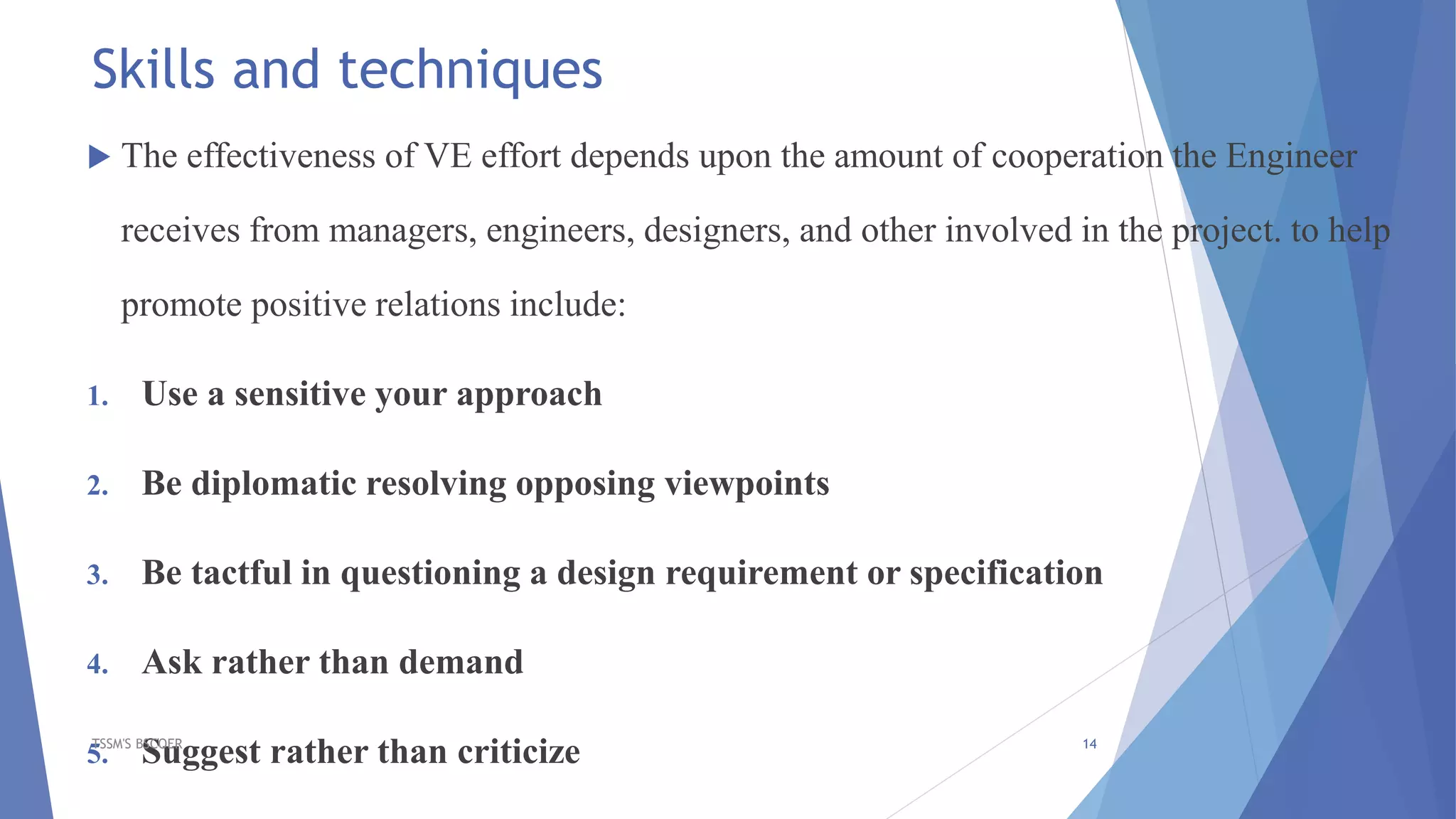 Skills and techniques
 The effectiveness of VE effort depends upon the amount of cooperation the Engineer
receives from managers, engineers, designers, and other involved in the project. to help
promote positive relations include:
1. Use a sensitive your approach
2. Be diplomatic resolving opposing viewpoints
3. Be tactful in questioning a design requirement or specification
4. Ask rather than demand
5. Suggest rather than criticizeTSSM'S BSCOER 14
 