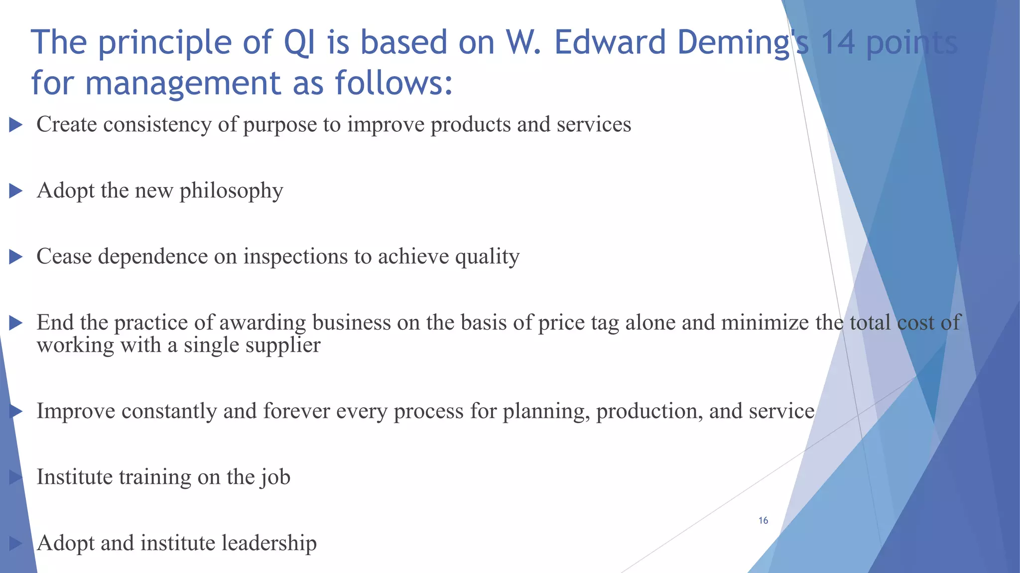 The principle of QI is based on W. Edward Deming's 14 points
for management as follows:
 Create consistency of purpose to improve products and services
 Adopt the new philosophy
 Cease dependence on inspections to achieve quality
 End the practice of awarding business on the basis of price tag alone and minimize the total cost of
working with a single supplier
 Improve constantly and forever every process for planning, production, and service
 Institute training on the job
 Adopt and institute leadership
16
 