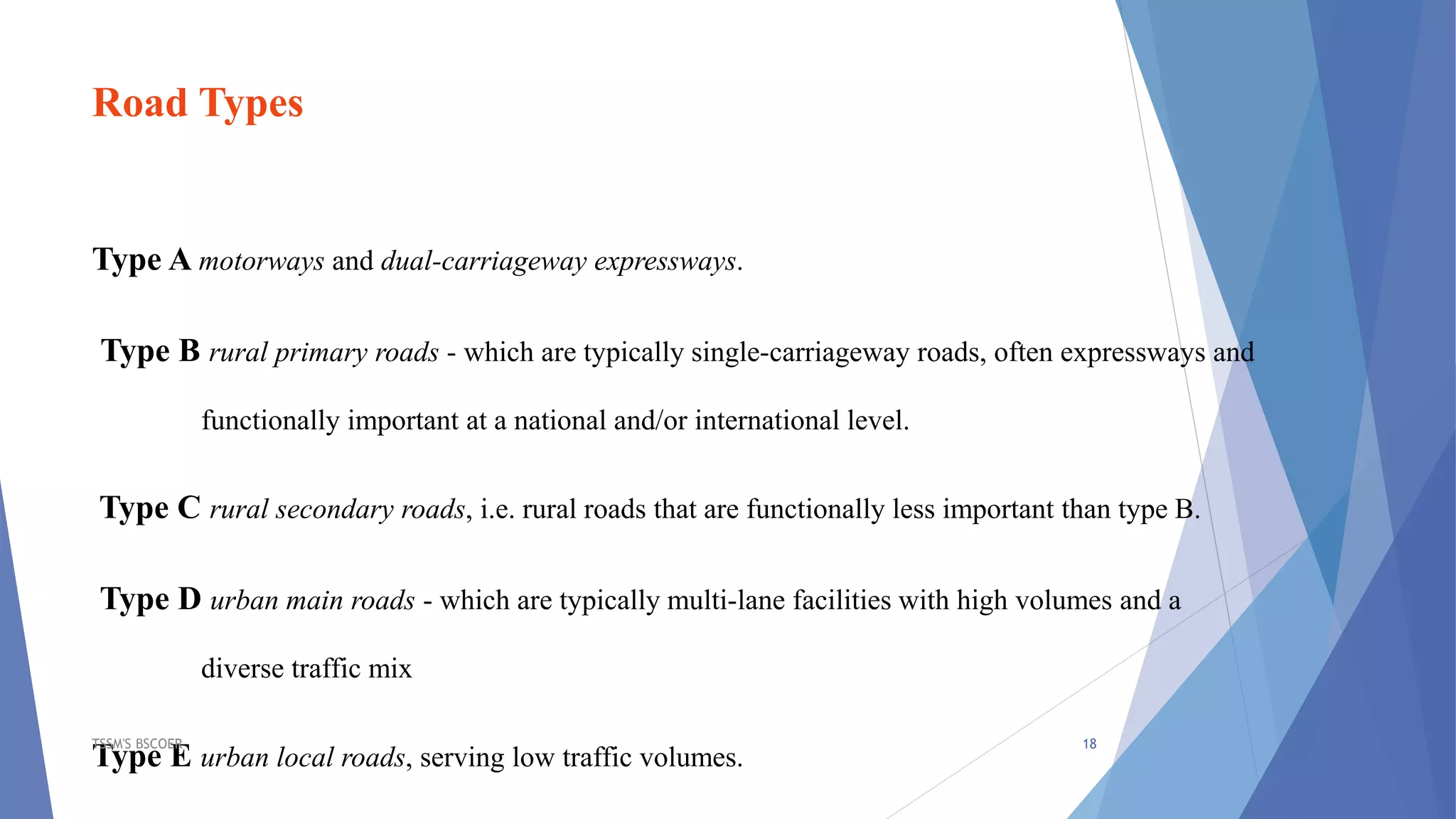 Road Types
Type A motorways and dual-carriageway expressways.
Type B rural primary roads - which are typically single-carriageway roads, often expressways and
functionally important at a national and/or international level.
Type C rural secondary roads, i.e. rural roads that are functionally less important than type B.
Type D urban main roads - which are typically multi-lane facilities with high volumes and a
diverse traffic mix
Type E urban local roads, serving low traffic volumes.
TSSM'S BSCOER 18
 