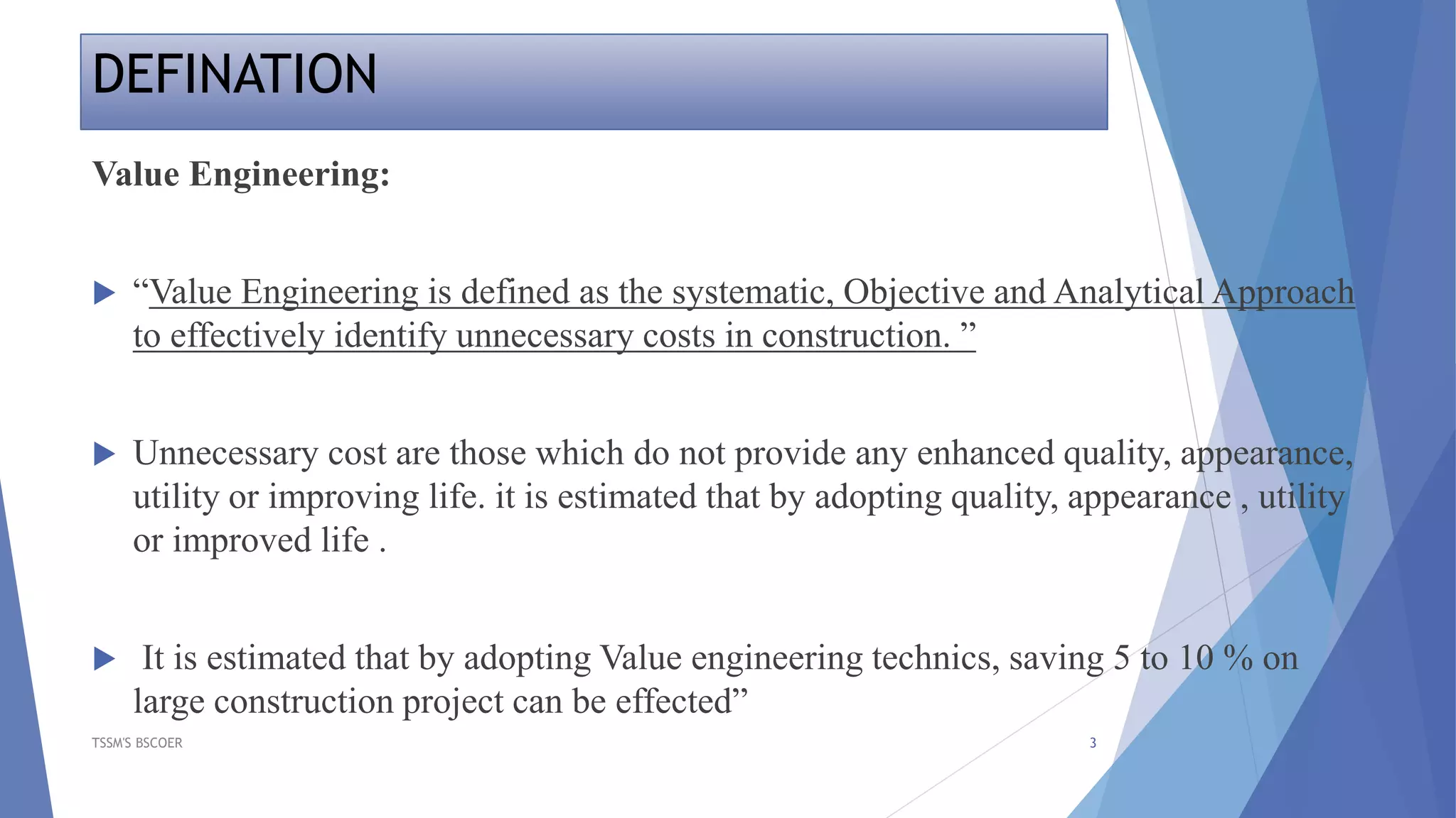 DEFINATION
TSSM'S BSCOER 3
Value Engineering:
 “Value Engineering is defined as the systematic, Objective and Analytical Approach
to effectively identify unnecessary costs in construction. ”
 Unnecessary cost are those which do not provide any enhanced quality, appearance,
utility or improving life. it is estimated that by adopting quality, appearance , utility
or improved life .
 It is estimated that by adopting Value engineering technics, saving 5 to 10 % on
large construction project can be effected”
 