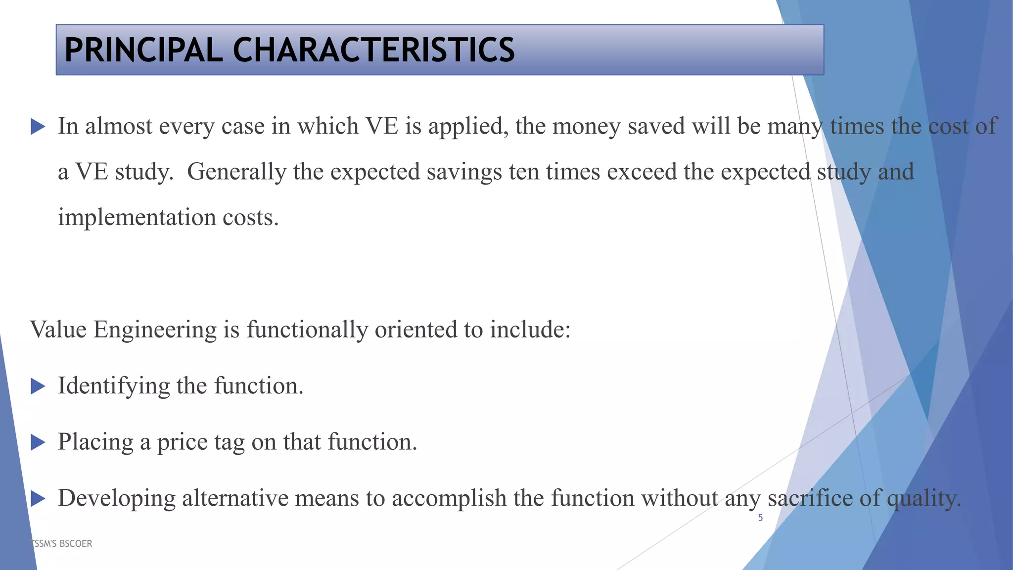 PRINCIPAL CHARACTERISTICS
TSSM'S BSCOER
5
 In almost every case in which VE is applied, the money saved will be many times the cost of
a VE study. Generally the expected savings ten times exceed the expected study and
implementation costs.
Value Engineering is functionally oriented to include:
 Identifying the function.
 Placing a price tag on that function.
 Developing alternative means to accomplish the function without any sacrifice of quality.
 