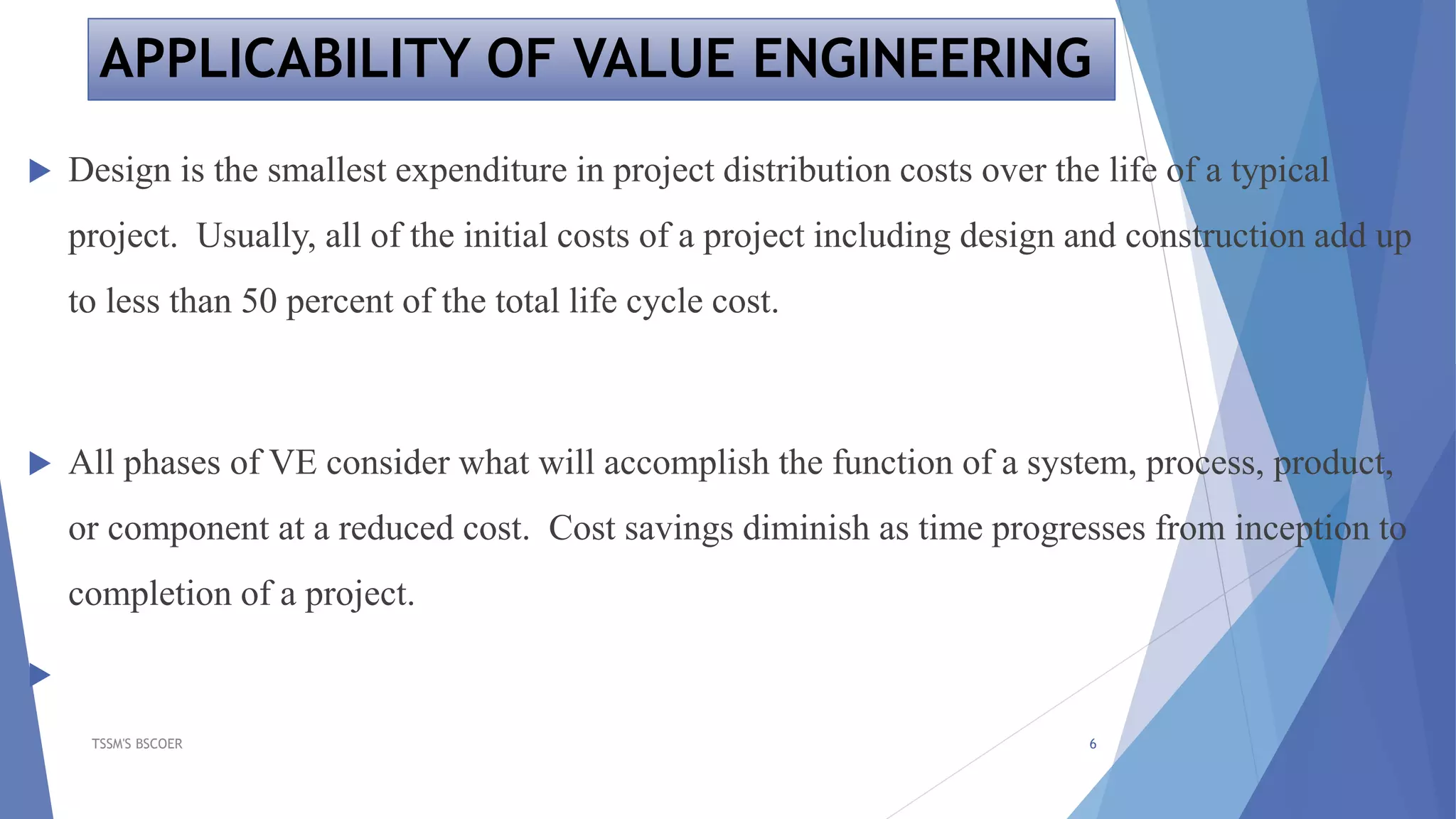 APPLICABILITY OF VALUE ENGINEERING
 Design is the smallest expenditure in project distribution costs over the life of a typical
project. Usually, all of the initial costs of a project including design and construction add up
to less than 50 percent of the total life cycle cost.
 All phases of VE consider what will accomplish the function of a system, process, product,
or component at a reduced cost. Cost savings diminish as time progresses from inception to
completion of a project.

TSSM'S BSCOER 6
 