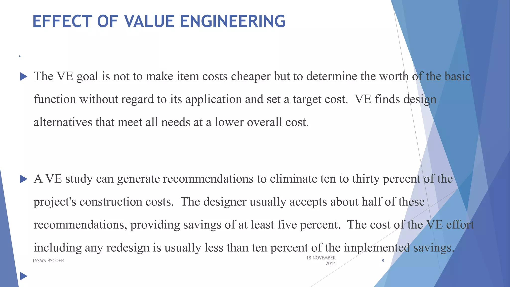 EFFECT OF VALUE ENGINEERING

 The VE goal is not to make item costs cheaper but to determine the worth of the basic
function without regard to its application and set a target cost. VE finds design
alternatives that meet all needs at a lower overall cost.
 A VE study can generate recommendations to eliminate ten to thirty percent of the
project's construction costs. The designer usually accepts about half of these
recommendations, providing savings of at least five percent. The cost of the VE effort
including any redesign is usually less than ten percent of the implemented savings.

18 NOVEMBER
2014
TSSM'S BSCOER 8
 
