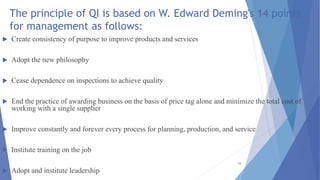 The principle of QI is based on W. Edward Deming's 14 points
for management as follows:
 Create consistency of purpose to improve products and services
 Adopt the new philosophy
 Cease dependence on inspections to achieve quality
 End the practice of awarding business on the basis of price tag alone and minimize the total cost of
working with a single supplier
 Improve constantly and forever every process for planning, production, and service
 Institute training on the job
 Adopt and institute leadership
16
 