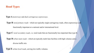 Road Types
Type A motorways and dual-carriageway expressways.
Type B rural primary roads - which are typically single-carriageway roads, often expressways and
functionally important at a national and/or international level.
Type C rural secondary roads, i.e. rural roads that are functionally less important than type B.
Type D urban main roads - which are typically multi-lane facilities with high volumes and a
diverse traffic mix
Type E urban local roads, serving low traffic volumes.
TSSM'S BSCOER 18
 