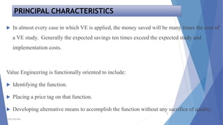 PRINCIPAL CHARACTERISTICS
TSSM'S BSCOER
5
 In almost every case in which VE is applied, the money saved will be many times the cost of
a VE study. Generally the expected savings ten times exceed the expected study and
implementation costs.
Value Engineering is functionally oriented to include:
 Identifying the function.
 Placing a price tag on that function.
 Developing alternative means to accomplish the function without any sacrifice of quality.
 