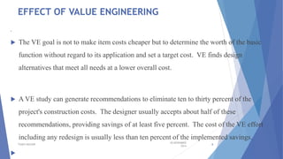 EFFECT OF VALUE ENGINEERING

 The VE goal is not to make item costs cheaper but to determine the worth of the basic
function without regard to its application and set a target cost. VE finds design
alternatives that meet all needs at a lower overall cost.
 A VE study can generate recommendations to eliminate ten to thirty percent of the
project's construction costs. The designer usually accepts about half of these
recommendations, providing savings of at least five percent. The cost of the VE effort
including any redesign is usually less than ten percent of the implemented savings.

18 NOVEMBER
2014
TSSM'S BSCOER 8
 