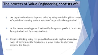 The process of Value Engineering consists of:
TSSM'S BSCOER 4
I. An organized review to improve value by using multi-disciplined teams
of specialists knowing various aspects of the problem being studied.
II. A function-oriented approach to identify the system, product, or service
being studied, and the associated cost.
III. Creative thinking using recognized techniques to explore alternative
ways of performing the functions at a lower cost or to otherwise
improve the design.
 