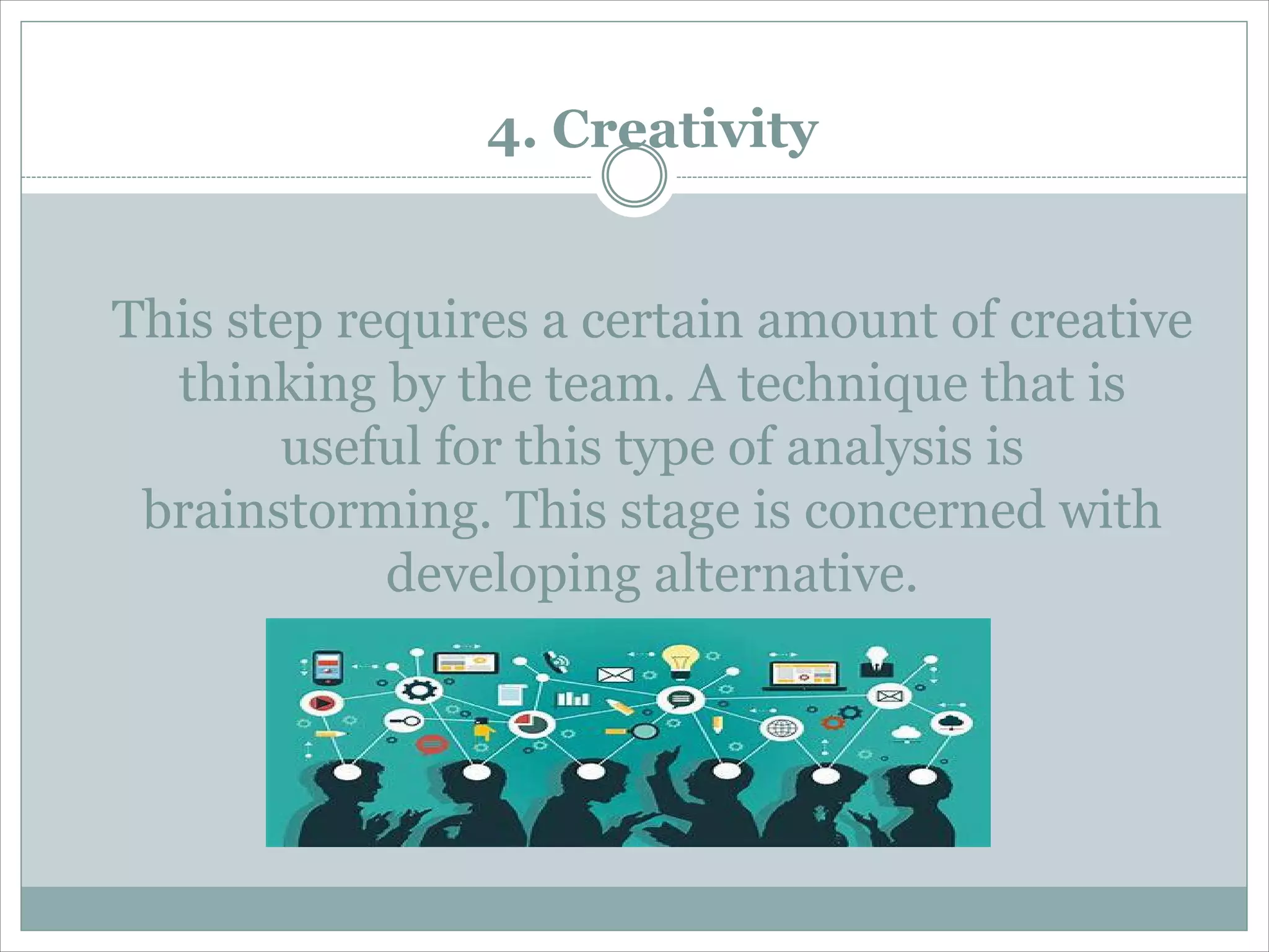 4. Creativity
This step requires a certain amount of creative
thinking by the team. A technique that is
useful for this type of analysis is
brainstorming. This stage is concerned with
developing alternative.
 