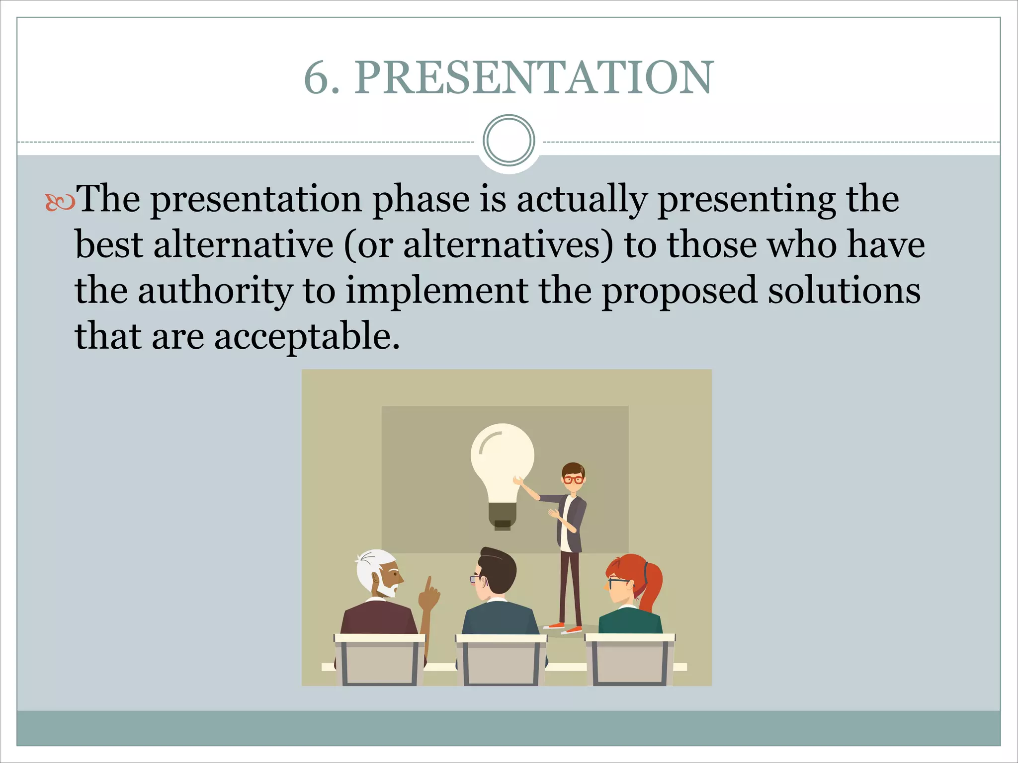 6. PRESENTATION
The presentation phase is actually presenting the
best alternative (or alternatives) to those who have
the authority to implement the proposed solutions
that are acceptable.
 