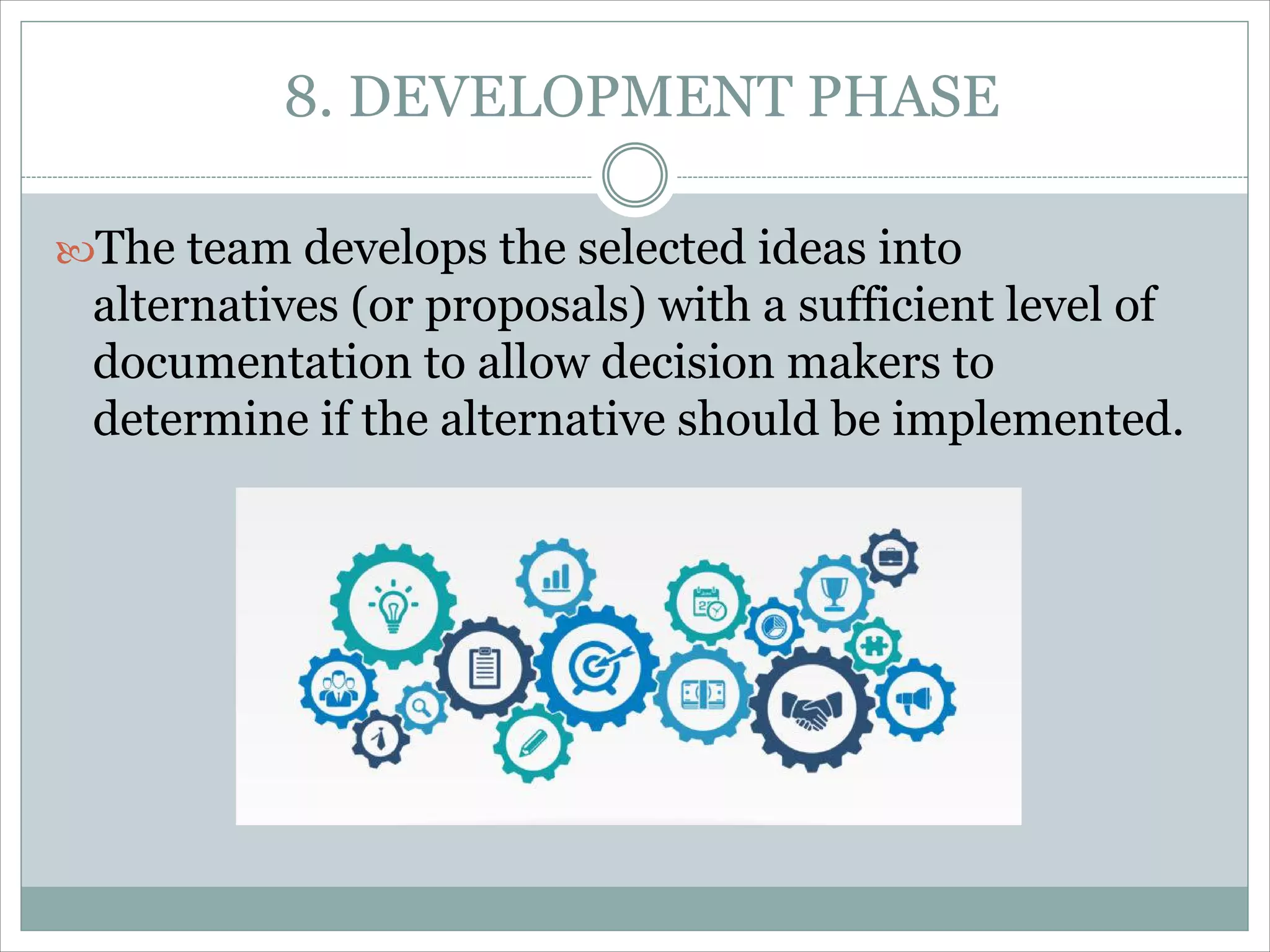 8. DEVELOPMENT PHASE
The team develops the selected ideas into
alternatives (or proposals) with a sufficient level of
documentation to allow decision makers to
determine if the alternative should be implemented.
 
